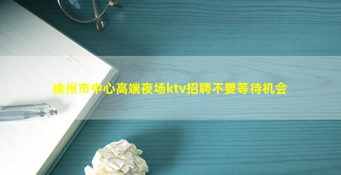徐州市中心高端夜场ktv招聘不要等待机会